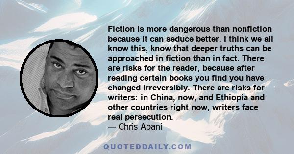 Fiction is more dangerous than nonfiction because it can seduce better. I think we all know this, know that deeper truths can be approached in fiction than in fact. There are risks for the reader, because after reading