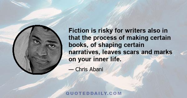 Fiction is risky for writers also in that the process of making certain books, of shaping certain narratives, leaves scars and marks on your inner life.