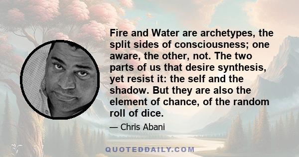 Fire and Water are archetypes, the split sides of consciousness; one aware, the other, not. The two parts of us that desire synthesis, yet resist it: the self and the shadow. But they are also the element of chance, of