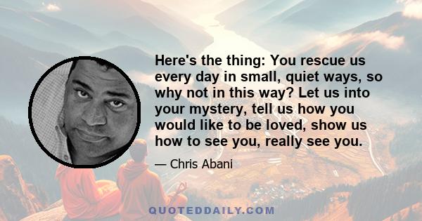 Here's the thing: You rescue us every day in small, quiet ways, so why not in this way? Let us into your mystery, tell us how you would like to be loved, show us how to see you, really see you.