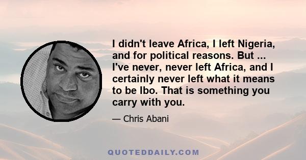 I didn't leave Africa, I left Nigeria, and for political reasons. But ... I've never, never left Africa, and I certainly never left what it means to be Ibo. That is something you carry with you.