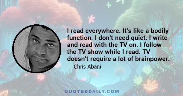 I read everywhere. It's like a bodily function. I don't need quiet. I write and read with the TV on. I follow the TV show while I read. TV doesn't require a lot of brainpower.