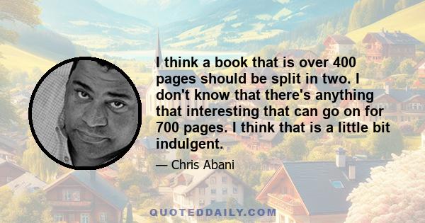 I think a book that is over 400 pages should be split in two. I don't know that there's anything that interesting that can go on for 700 pages. I think that is a little bit indulgent.