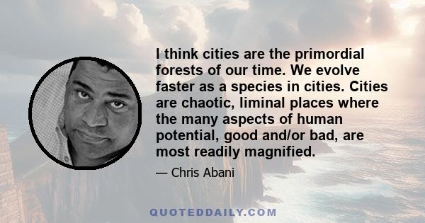 I think cities are the primordial forests of our time. We evolve faster as a species in cities. Cities are chaotic, liminal places where the many aspects of human potential, good and/or bad, are most readily magnified.