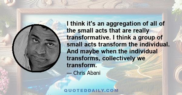 I think it's an aggregation of all of the small acts that are really transformative. I think a group of small acts transform the individual. And maybe when the individual transforms, collectively we transform.