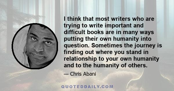 I think that most writers who are trying to write important and difficult books are in many ways putting their own humanity into question. Sometimes the journey is finding out where you stand in relationship to your own 