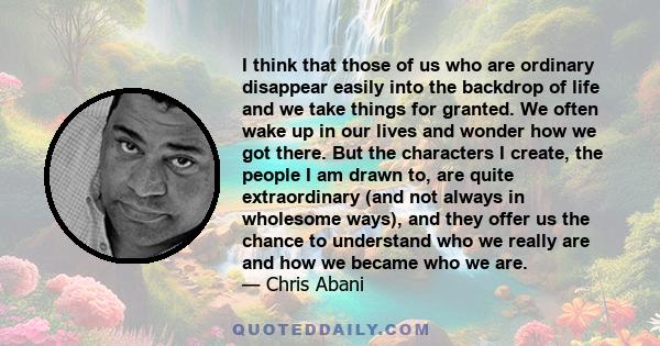 I think that those of us who are ordinary disappear easily into the backdrop of life and we take things for granted. We often wake up in our lives and wonder how we got there. But the characters I create, the people I