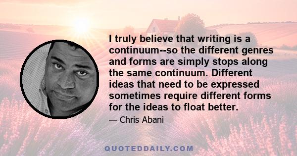 I truly believe that writing is a continuum--so the different genres and forms are simply stops along the same continuum. Different ideas that need to be expressed sometimes require different forms for the ideas to