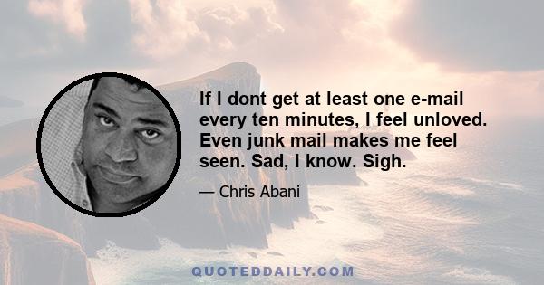 If I dont get at least one e-mail every ten minutes, I feel unloved. Even junk mail makes me feel seen. Sad, I know. Sigh.