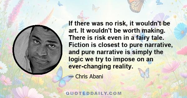 If there was no risk, it wouldn't be art. It wouldn't be worth making. There is risk even in a fairy tale. Fiction is closest to pure narrative, and pure narrative is simply the logic we try to impose on an