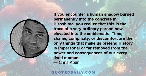 If you encounter a human shadow burned permanently into the concrete in Hiroshima, you realize that this is the trace of a very ordinary person now elevated into the emblematic. Time, shame, complicity, or discomfort