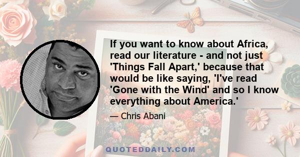 If you want to know about Africa, read our literature - and not just 'Things Fall Apart,' because that would be like saying, 'I've read 'Gone with the Wind' and so I know everything about America.'