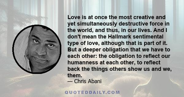 Love is at once the most creative and yet simultaneously destructive force in the world, and thus, in our lives. And I don't mean the Hallmark sentimental type of love, although that is part of it. But a deeper