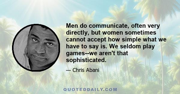 Men do communicate, often very directly, but women sometimes cannot accept how simple what we have to say is. We seldom play games--we aren't that sophisticated.