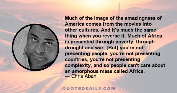 Much of the image of the amazingness of America comes from the movies into other cultures. And it's much the same thing when you reverse it. Much of Africa is presented through poverty, through drought and war. [But]