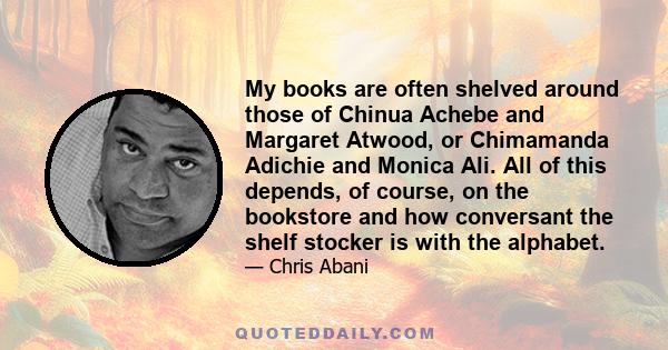 My books are often shelved around those of Chinua Achebe and Margaret Atwood, or Chimamanda Adichie and Monica Ali. All of this depends, of course, on the bookstore and how conversant the shelf stocker is with the