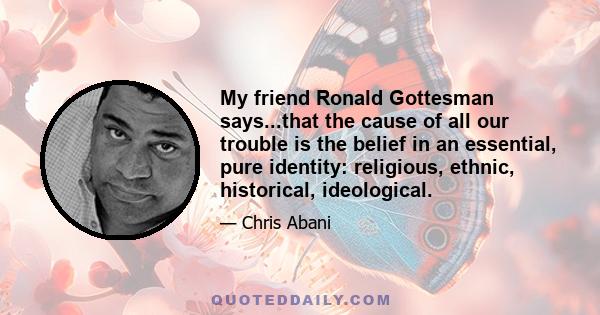 My friend Ronald Gottesman says...that the cause of all our trouble is the belief in an essential, pure identity: religious, ethnic, historical, ideological.