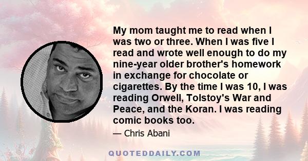 My mom taught me to read when I was two or three. When I was five I read and wrote well enough to do my nine-year older brother's homework in exchange for chocolate or cigarettes. By the time I was 10, I was reading