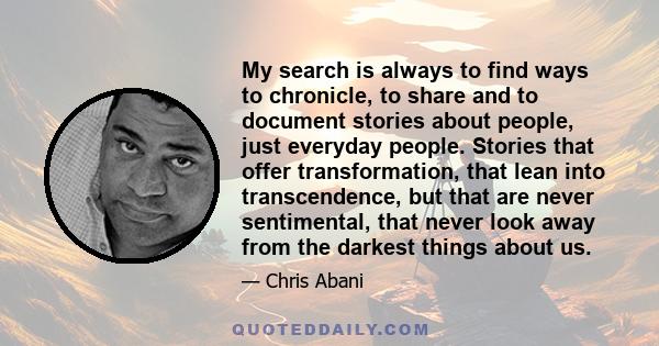 My search is always to find ways to chronicle, to share and to document stories about people, just everyday people. Stories that offer transformation, that lean into transcendence, but that are never sentimental, that