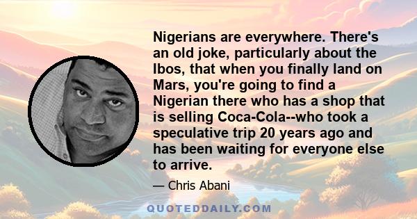 Nigerians are everywhere. There's an old joke, particularly about the Ibos, that when you finally land on Mars, you're going to find a Nigerian there who has a shop that is selling Coca-Cola--who took a speculative trip 