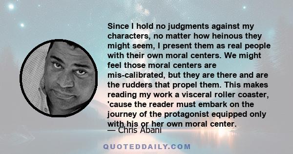 Since I hold no judgments against my characters, no matter how heinous they might seem, I present them as real people with their own moral centers. We might feel those moral centers are mis-calibrated, but they are