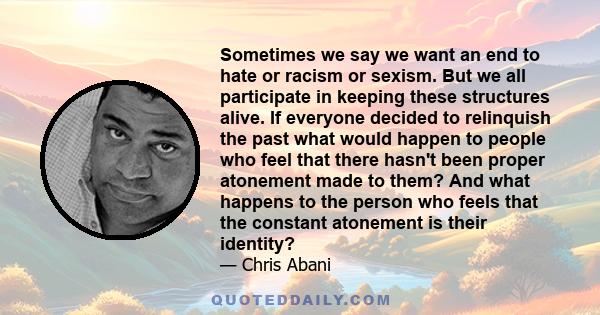 Sometimes we say we want an end to hate or racism or sexism. But we all participate in keeping these structures alive. If everyone decided to relinquish the past what would happen to people who feel that there hasn't