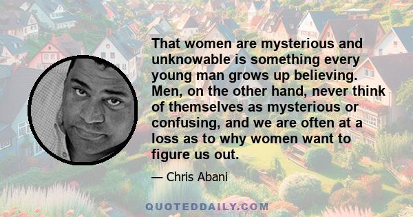 That women are mysterious and unknowable is something every young man grows up believing. Men, on the other hand, never think of themselves as mysterious or confusing, and we are often at a loss as to why women want to