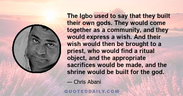 The Igbo used to say that they built their own gods. They would come together as a community, and they would express a wish. And their wish would then be brought to a priest, who would find a ritual object, and the