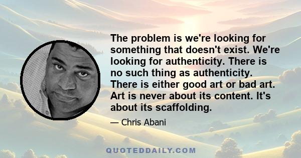 The problem is we're looking for something that doesn't exist. We're looking for authenticity. There is no such thing as authenticity. There is either good art or bad art. Art is never about its content. It's about its