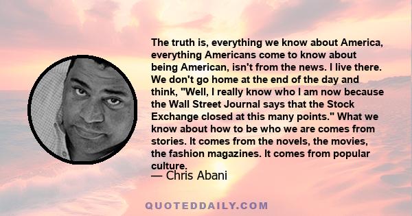 The truth is, everything we know about America, everything Americans come to know about being American, isn't from the news. I live there. We don't go home at the end of the day and think, Well, I really know who I am