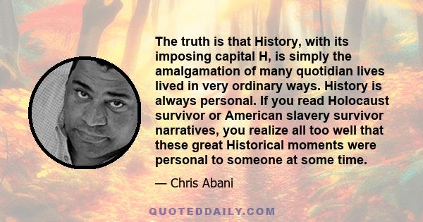 The truth is that History, with its imposing capital H, is simply the amalgamation of many quotidian lives lived in very ordinary ways. History is always personal. If you read Holocaust survivor or American slavery