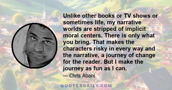 Unlike other books or TV shows or sometimes life, my narrative worlds are stripped of implicit moral centers. There is only what you bring. That makes the characters risky in every way and the narrative, a journey of