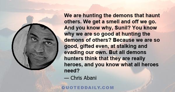 We are hunting the demons that haunt others. We get a smell and off we go. And you know why, Sunil? You know why we are so good at hunting the demons of others? Because we are so good, gifted even, at stalking and