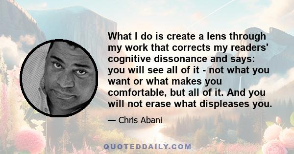 What I do is create a lens through my work that corrects my readers' cognitive dissonance and says: you will see all of it - not what you want or what makes you comfortable, but all of it. And you will not erase what