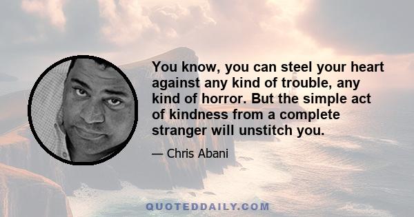 You know, you can steel your heart against any kind of trouble, any kind of horror. But the simple act of kindness from a complete stranger will unstitch you.