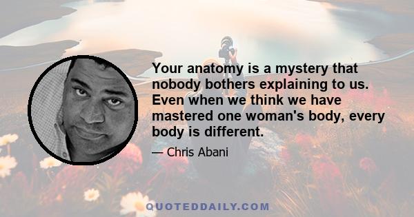 Your anatomy is a mystery that nobody bothers explaining to us. Even when we think we have mastered one woman's body, every body is different.