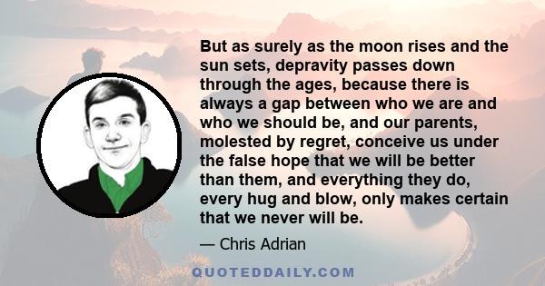 But as surely as the moon rises and the sun sets, depravity passes down through the ages, because there is always a gap between who we are and who we should be, and our parents, molested by regret, conceive us under the 