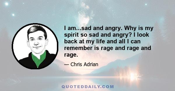 I am...sad and angry. Why is my spirit so sad and angry? I look back at my life and all I can remember is rage and rage and rage.