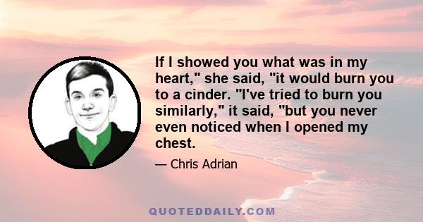 If I showed you what was in my heart, she said, it would burn you to a cinder. I've tried to burn you similarly, it said, but you never even noticed when I opened my chest.