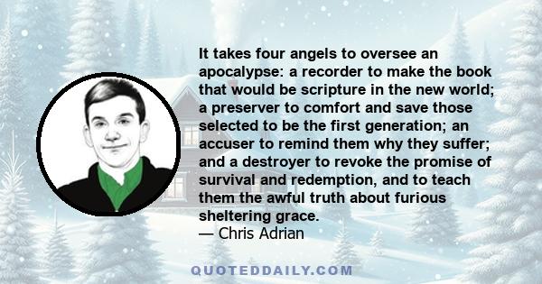 It takes four angels to oversee an apocalypse: a recorder to make the book that would be scripture in the new world; a preserver to comfort and save those selected to be the first generation; an accuser to remind them