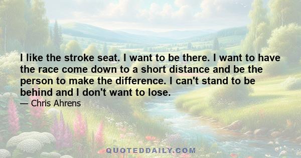 I like the stroke seat. I want to be there. I want to have the race come down to a short distance and be the person to make the difference. I can't stand to be behind and I don't want to lose.