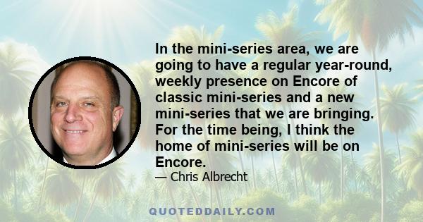 In the mini-series area, we are going to have a regular year-round, weekly presence on Encore of classic mini-series and a new mini-series that we are bringing. For the time being, I think the home of mini-series will