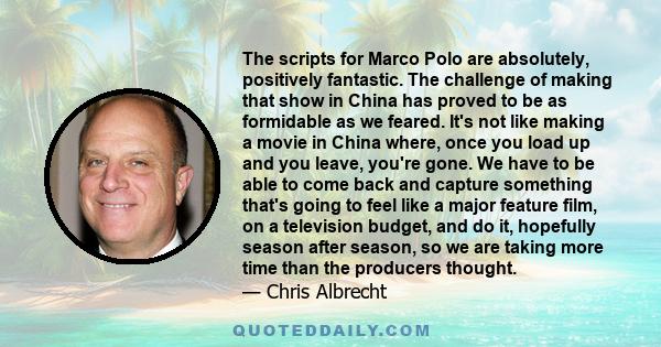 The scripts for Marco Polo are absolutely, positively fantastic. The challenge of making that show in China has proved to be as formidable as we feared. It's not like making a movie in China where, once you load up and