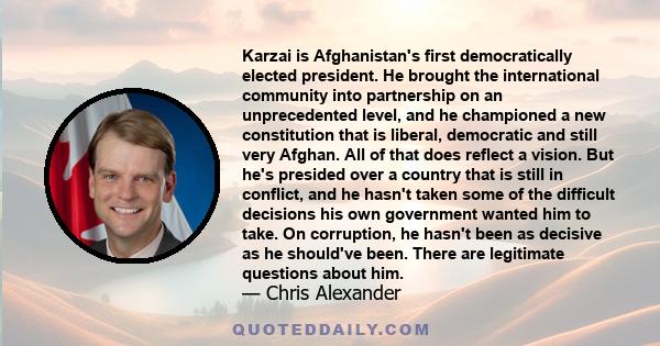 Karzai is Afghanistan's first democratically elected president. He brought the international community into partnership on an unprecedented level, and he championed a new constitution that is liberal, democratic and