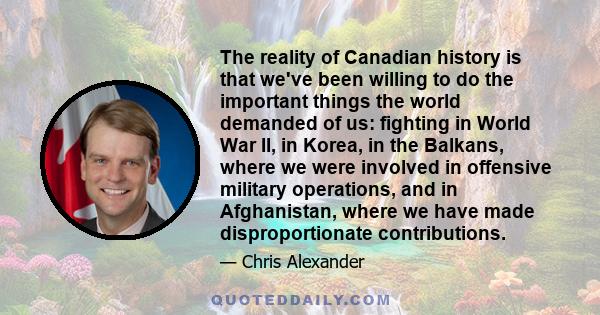 The reality of Canadian history is that we've been willing to do the important things the world demanded of us: fighting in World War II, in Korea, in the Balkans, where we were involved in offensive military