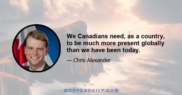 We Canadians need, as a country, to be much more present globally than we have been today.