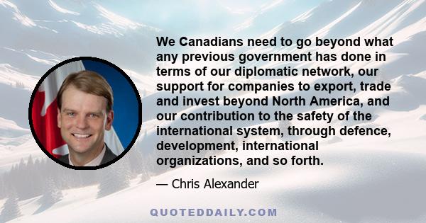 We Canadians need to go beyond what any previous government has done in terms of our diplomatic network, our support for companies to export, trade and invest beyond North America, and our contribution to the safety of