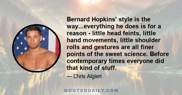 Bernard Hopkins' style is the way...everything he does is for a reason - little head feints, little hand movements, little shoulder rolls and gestures are all finer points of the sweet science. Before contemporary times 