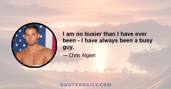 I am no busier than I have ever been - I have always been a busy guy.