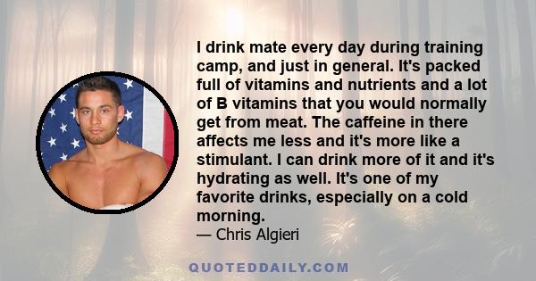 I drink mate every day during training camp, and just in general. It's packed full of vitamins and nutrients and a lot of B vitamins that you would normally get from meat. The caffeine in there affects me less and it's